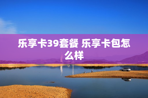 乐享卡39套餐 乐享卡包怎么样