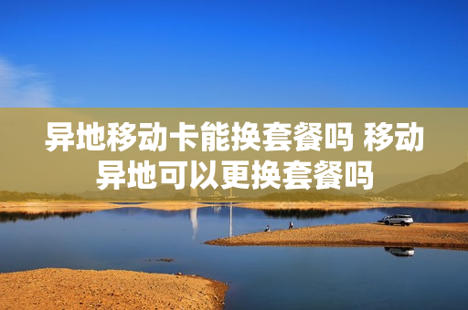异地移动卡能换套餐吗 移动异地可以更换套餐吗