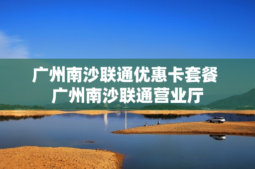 广州南沙联通优惠卡套餐 广州南沙联通营业厅