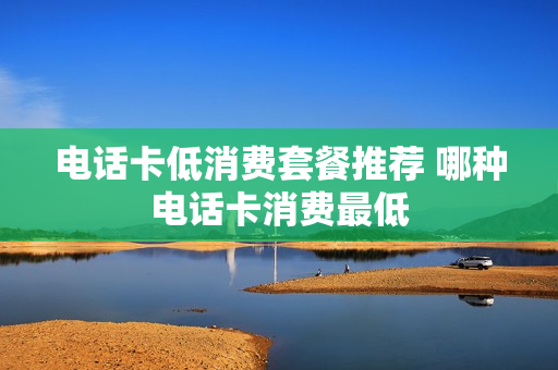 电话卡低消费套餐推荐 哪种电话卡消费最低
