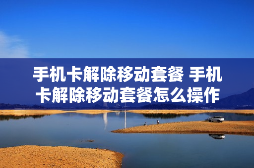 手机卡解除移动套餐 手机卡解除移动套餐怎么操作