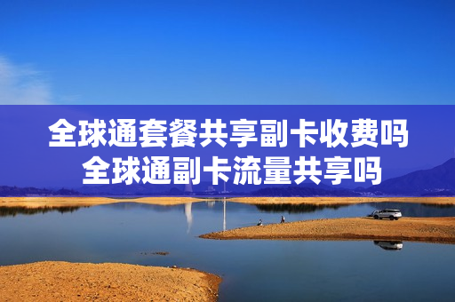 全球通套餐共享副卡收费吗 全球通副卡流量共享吗