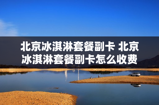 北京冰淇淋套餐副卡 北京冰淇淋套餐副卡怎么收费