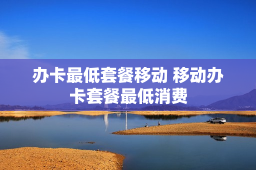 办卡最低套餐移动 移动办卡套餐最低消费