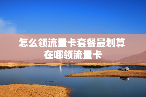 怎么领流量卡套餐最划算 在哪领流量卡