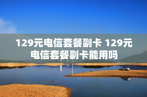 129元电信套餐副卡 129元电信套餐副卡能用吗