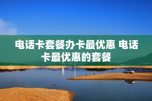 电话卡套餐办卡最优惠 电话卡最优惠的套餐