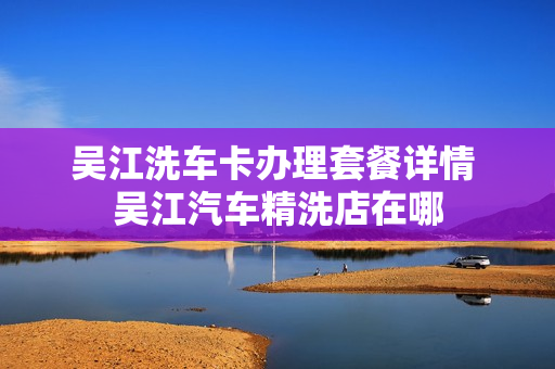 吴江洗车卡办理套餐详情 吴江汽车精洗店在哪