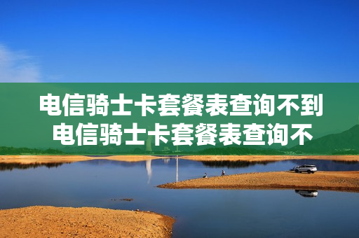 电信骑士卡套餐表查询不到 电信骑士卡套餐表查询不到怎么办