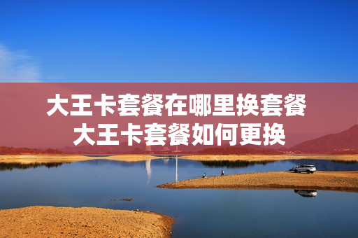 大王卡套餐在哪里换套餐 大王卡套餐如何更换
