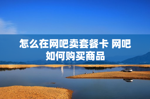 怎么在网吧卖套餐卡 网吧如何购买商品