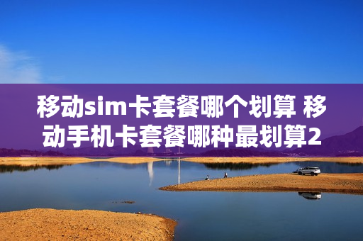 移动sim卡套餐哪个划算 移动手机卡套餐哪种最划算2020