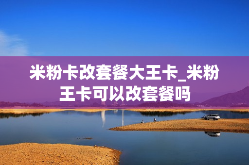 米粉卡改套餐大王卡_米粉王卡可以改套餐吗