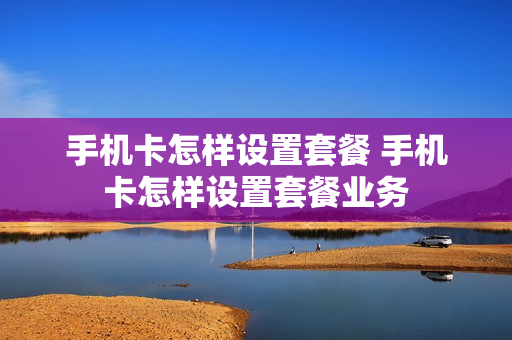 手机卡怎样设置套餐 手机卡怎样设置套餐业务