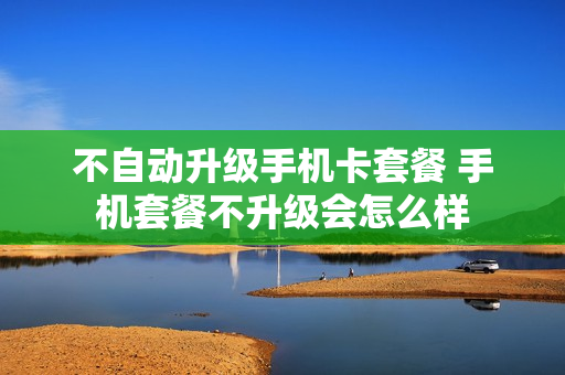 不自动升级手机卡套餐 手机套餐不升级会怎么样