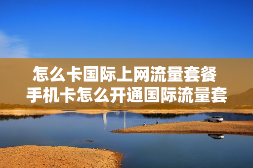 怎么卡国际上网流量套餐 手机卡怎么开通国际流量套餐