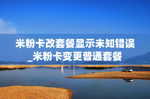 米粉卡改套餐显示未知错误_米粉卡变更普通套餐