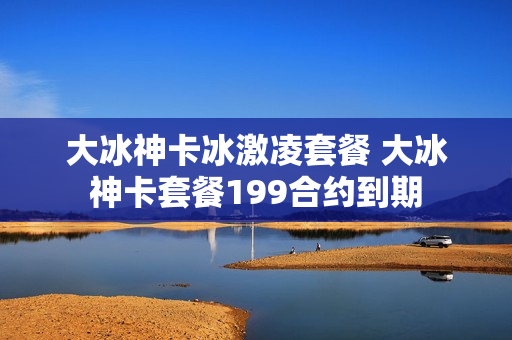 大冰神卡冰激凌套餐 大冰神卡套餐199合约到期
