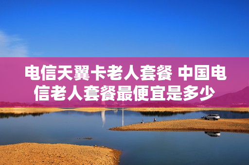 电信天翼卡老人套餐 中国电信老人套餐最便宜是多少