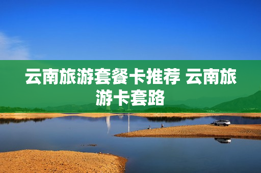 云南旅游套餐卡推荐 云南旅游卡套路