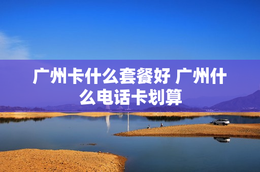 广州卡什么套餐好 广州什么电话卡划算