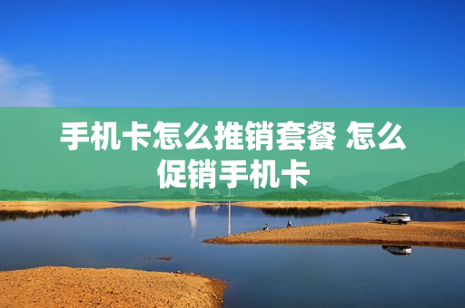 手机卡怎么推销套餐 怎么促销手机卡