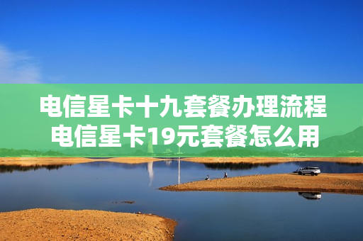 电信星卡十九套餐办理流程 电信星卡19元套餐怎么用