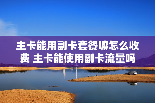 主卡能用副卡套餐嘛怎么收费 主卡能使用副卡流量吗