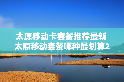 太原移动卡套餐推荐最新 太原移动套餐哪种最划算2021