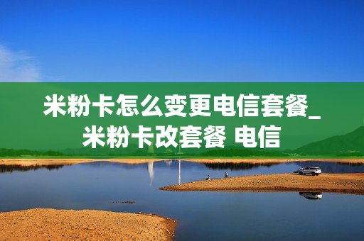 米粉卡怎么变更电信套餐_米粉卡改套餐 电信