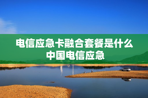 电信应急卡融合套餐是什么 中国电信应急