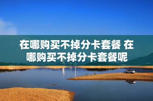 在哪购买不掉分卡套餐 在哪购买不掉分卡套餐呢