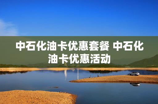 中石化油卡优惠套餐 中石化油卡优惠活动