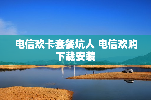 电信欢卡套餐坑人 电信欢购下载安装