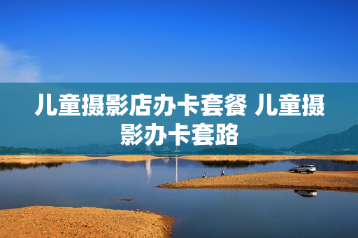 儿童摄影店办卡套餐 儿童摄影办卡套路