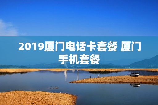 2019厦门电话卡套餐 厦门手机套餐