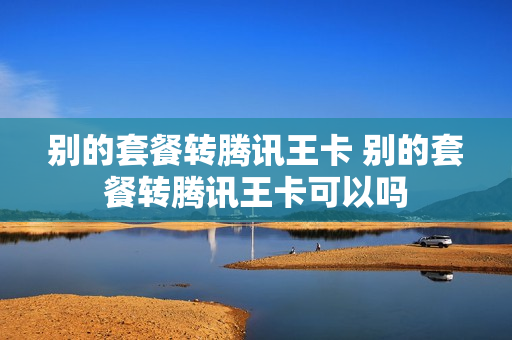 别的套餐转腾讯王卡 别的套餐转腾讯王卡可以吗