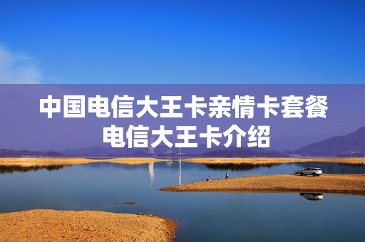 中国电信大王卡亲情卡套餐 电信大王卡介绍