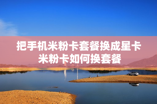 把手机米粉卡套餐换成星卡 米粉卡如何换套餐