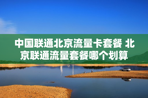 中国联通北京流量卡套餐 北京联通流量套餐哪个划算