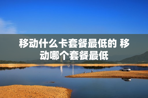 移动什么卡套餐最低的 移动哪个套餐最低