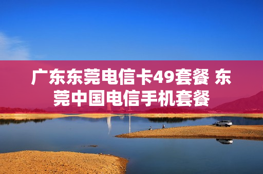 广东东莞电信卡49套餐 东莞中国电信手机套餐