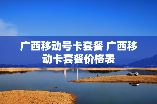 广西移动号卡套餐 广西移动卡套餐价格表