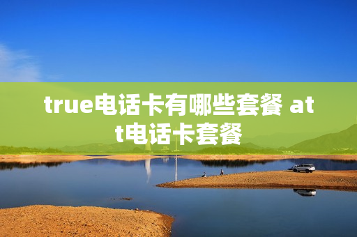 true电话卡有哪些套餐 att电话卡套餐