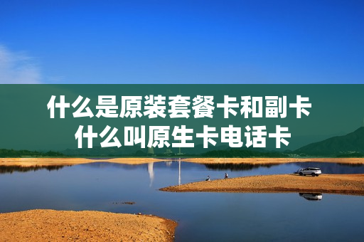什么是原装套餐卡和副卡 什么叫原生卡电话卡