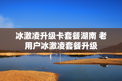 冰激凌升级卡套餐湖南 老用户冰激凌套餐升级