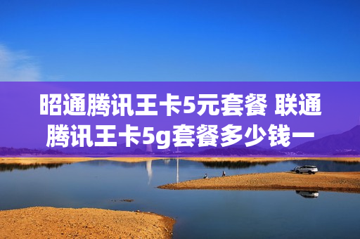 昭通腾讯王卡5元套餐 联通腾讯王卡5g套餐多少钱一个