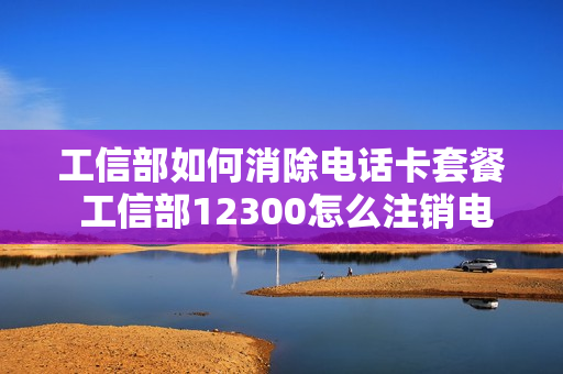 工信部如何消除电话卡套餐 工信部12300怎么注销电话卡