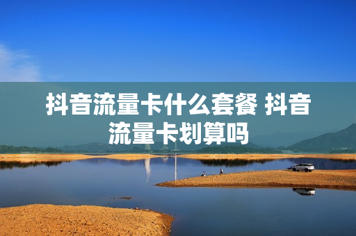 抖音流量卡什么套餐 抖音流量卡划算吗