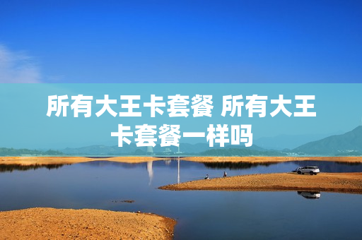 所有大王卡套餐 所有大王卡套餐一样吗
